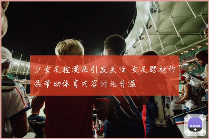 少女足控漫画引发关注 女足题材作品带动体育内容讨论升温