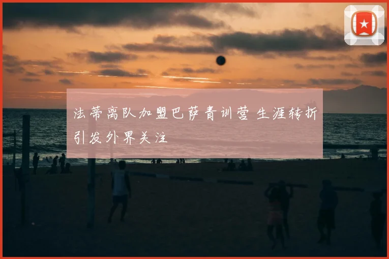 法蒂离队加盟巴萨青训营 生涯转折引发外界关注