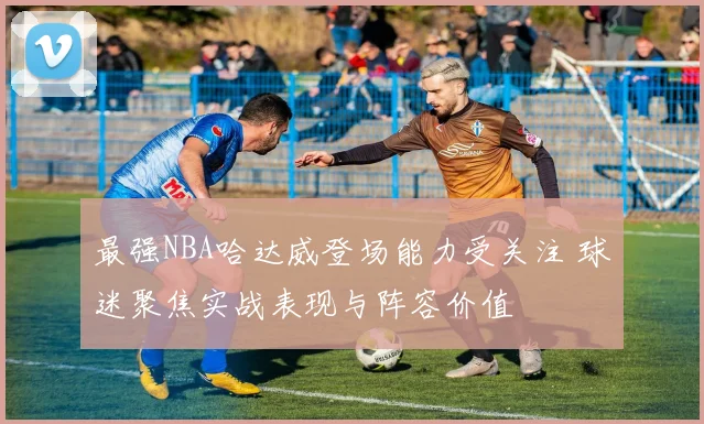 最强NBA哈达威登场能力受关注 球迷聚焦实战表现与阵容价值