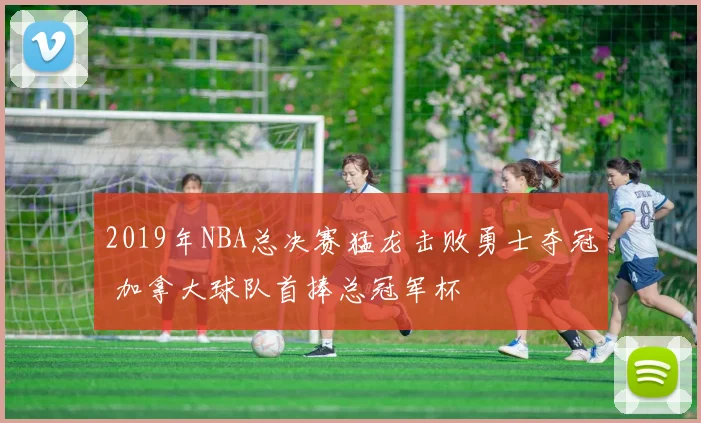 2019年NBA总决赛猛龙击败勇士夺冠 加拿大球队首捧总冠军杯