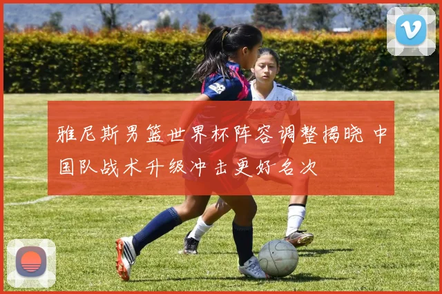 雅尼斯男篮世界杯阵容调整揭晓 中国队战术升级冲击更好名次