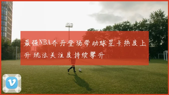 最强NBA乔丹登场带动球星卡热度上升 玩法关注度持续攀升