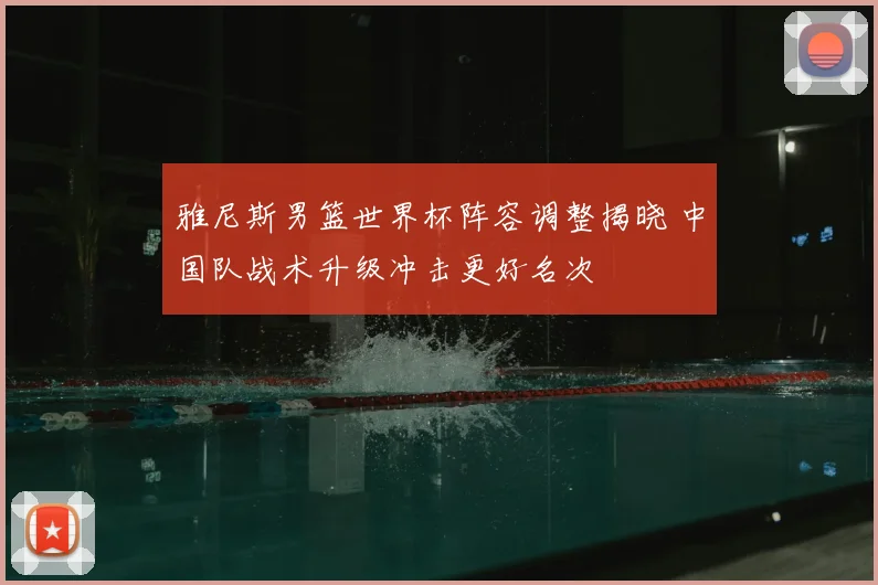 雅尼斯男篮世界杯阵容调整揭晓 中国队战术升级冲击更好名次