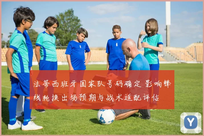 法蒂西班牙国家队号码确定 影响锋线轮换出场预期与战术适配评估