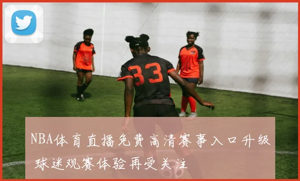 NBA体育直播免费高清赛事入口升级 球迷观赛体验再受关注