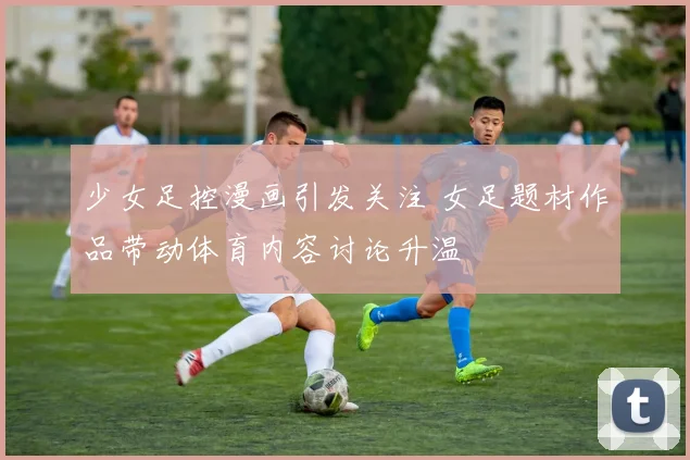 少女足控漫画引发关注 女足题材作品带动体育内容讨论升温