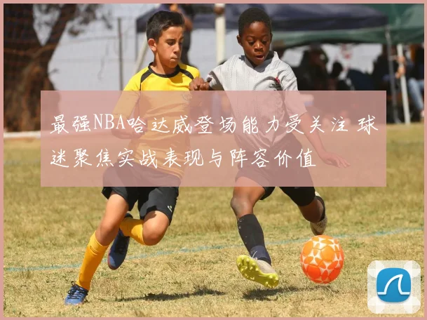 最强NBA哈达威登场能力受关注 球迷聚焦实战表现与阵容价值