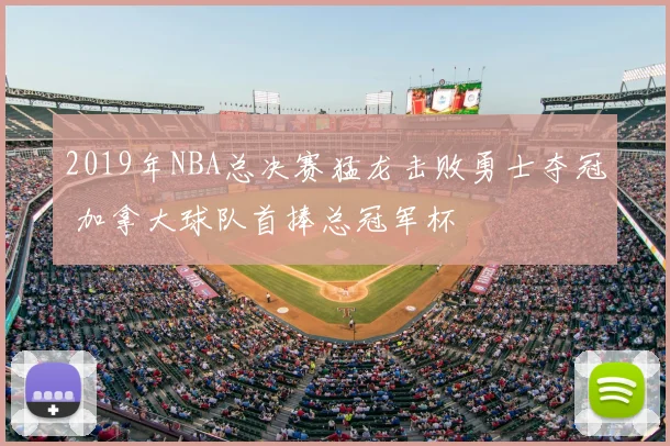 2019年NBA总决赛猛龙击败勇士夺冠 加拿大球队首捧总冠军杯