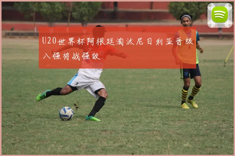 U20世界杯阿根廷淘汰尼日利亚晋级八强将战强敌