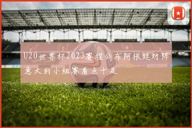 U20世界杯2023赛程公布阿根廷对阵意大利小组赛看点十足