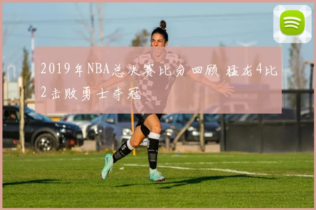 2019年NBA总决赛比分回顾 猛龙4比2击败勇士夺冠