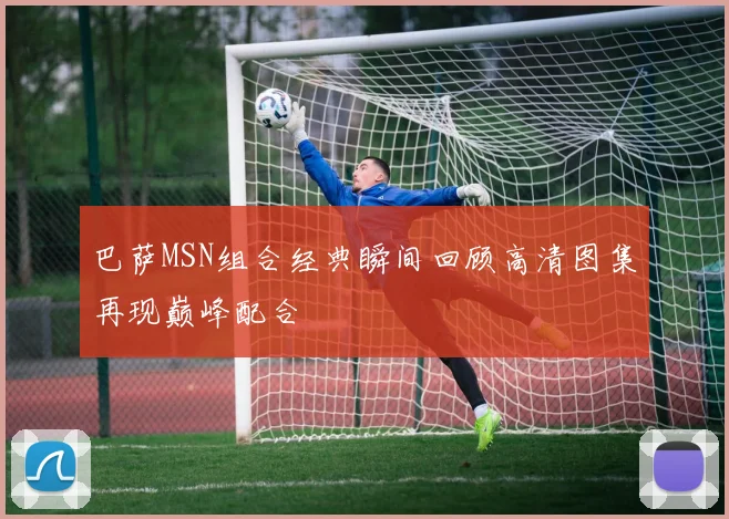 巴萨MSN组合经典瞬间回顾高清图集再现巅峰配合