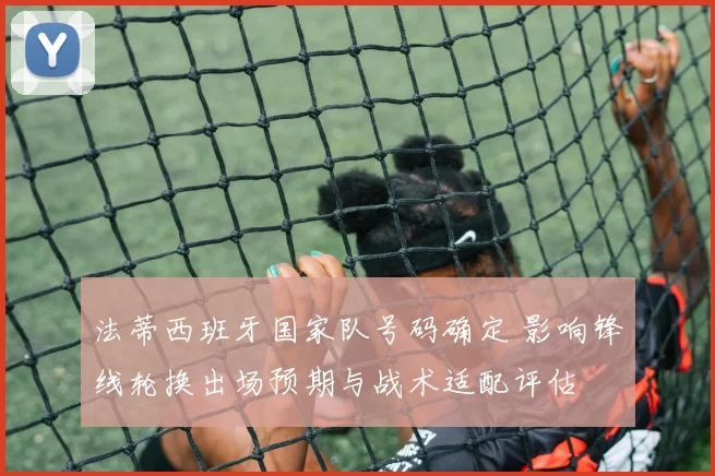 法蒂西班牙国家队号码确定 影响锋线轮换出场预期与战术适配评估