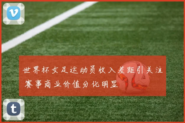 世界杯女足运动员收入差距引关注 赛事商业价值分化明显