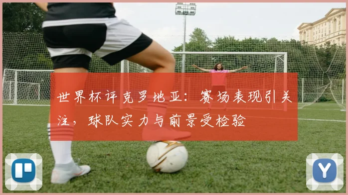 世界杯评克罗地亚：赛场表现引关注，球队实力与前景受检验