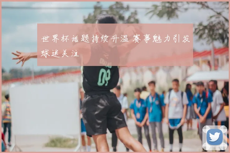 世界杯话题持续升温 赛事魅力引发球迷关注