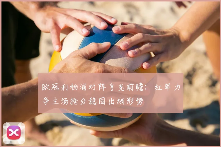 欧冠利物浦对阵亨克前瞻:红军力争主场抢分稳固出线形势